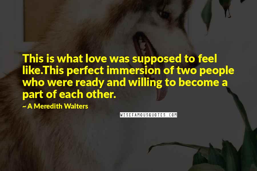 A Meredith Walters Quotes: This is what love was supposed to feel like.This perfect immersion of two people who were ready and willing to become a part of each other.