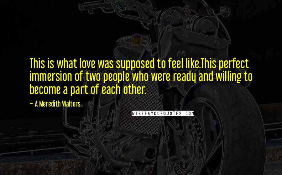 A Meredith Walters Quotes: This is what love was supposed to feel like.This perfect immersion of two people who were ready and willing to become a part of each other.