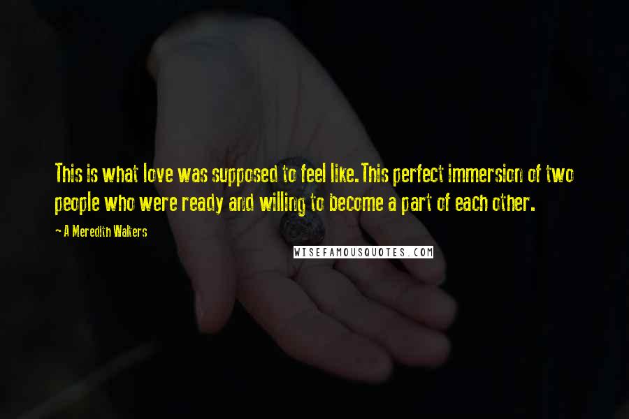 A Meredith Walters Quotes: This is what love was supposed to feel like.This perfect immersion of two people who were ready and willing to become a part of each other.