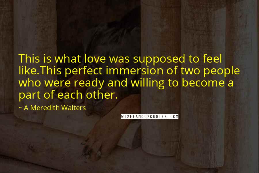 A Meredith Walters Quotes: This is what love was supposed to feel like.This perfect immersion of two people who were ready and willing to become a part of each other.