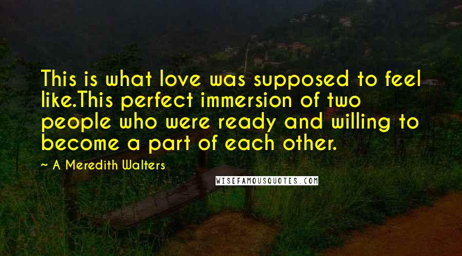 A Meredith Walters Quotes: This is what love was supposed to feel like.This perfect immersion of two people who were ready and willing to become a part of each other.