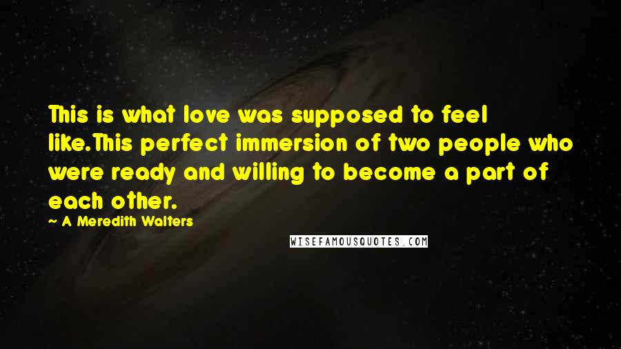A Meredith Walters Quotes: This is what love was supposed to feel like.This perfect immersion of two people who were ready and willing to become a part of each other.