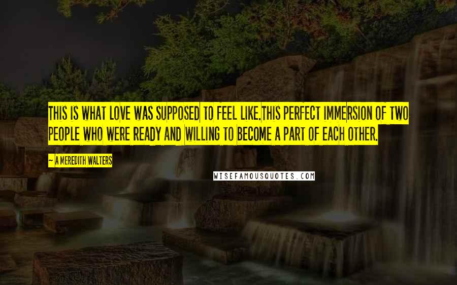 A Meredith Walters Quotes: This is what love was supposed to feel like.This perfect immersion of two people who were ready and willing to become a part of each other.