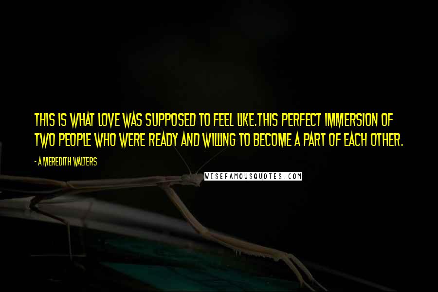 A Meredith Walters Quotes: This is what love was supposed to feel like.This perfect immersion of two people who were ready and willing to become a part of each other.