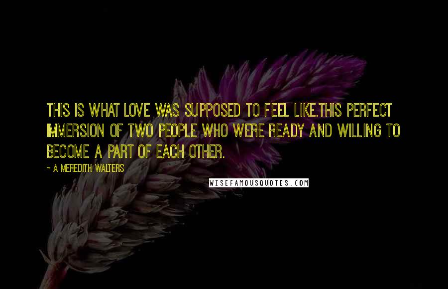 A Meredith Walters Quotes: This is what love was supposed to feel like.This perfect immersion of two people who were ready and willing to become a part of each other.