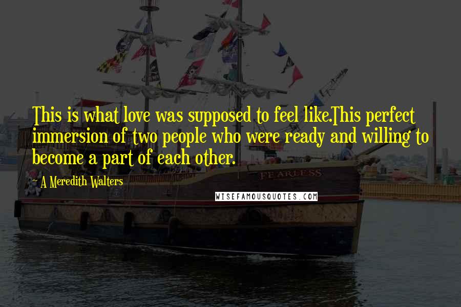 A Meredith Walters Quotes: This is what love was supposed to feel like.This perfect immersion of two people who were ready and willing to become a part of each other.