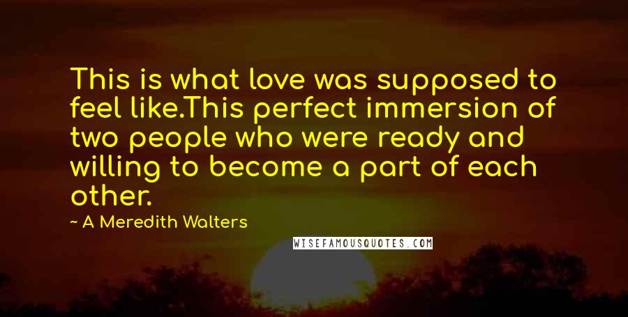 A Meredith Walters Quotes: This is what love was supposed to feel like.This perfect immersion of two people who were ready and willing to become a part of each other.