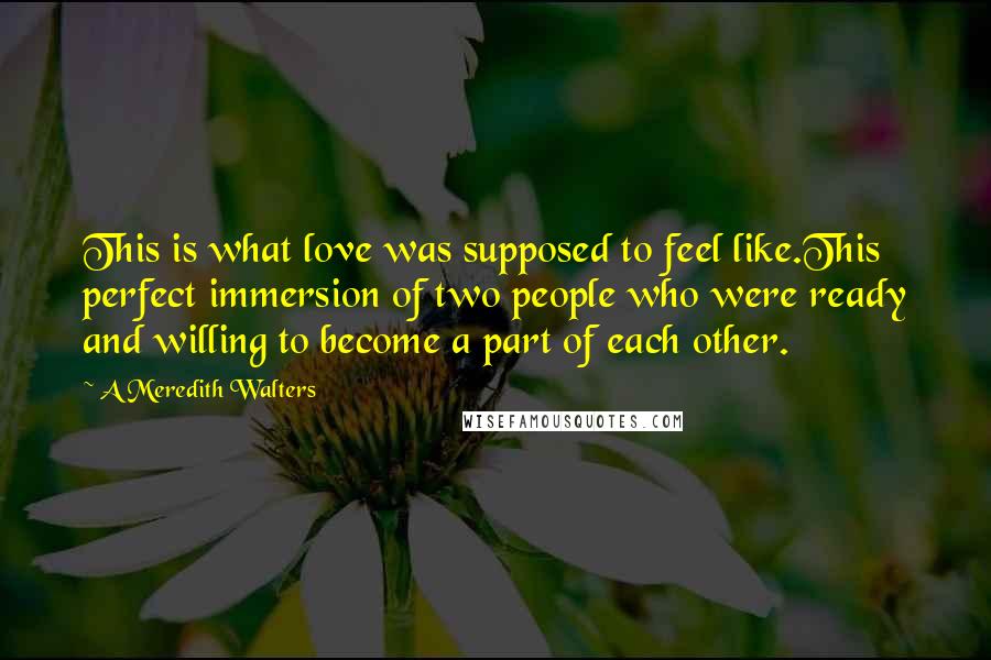 A Meredith Walters Quotes: This is what love was supposed to feel like.This perfect immersion of two people who were ready and willing to become a part of each other.