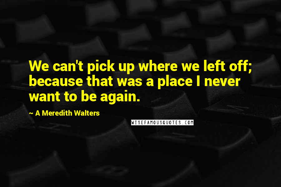 A Meredith Walters Quotes: We can't pick up where we left off; because that was a place I never want to be again.