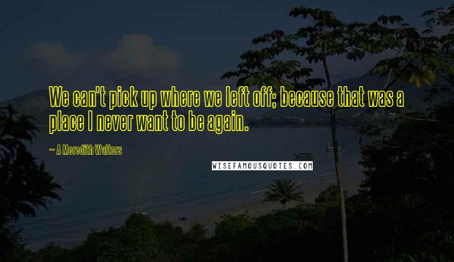 A Meredith Walters Quotes: We can't pick up where we left off; because that was a place I never want to be again.