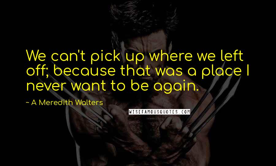 A Meredith Walters Quotes: We can't pick up where we left off; because that was a place I never want to be again.