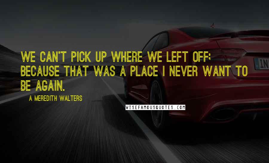 A Meredith Walters Quotes: We can't pick up where we left off; because that was a place I never want to be again.