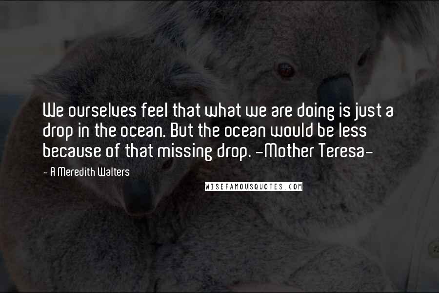 A Meredith Walters Quotes: We ourselves feel that what we are doing is just a drop in the ocean. But the ocean would be less because of that missing drop. -Mother Teresa-