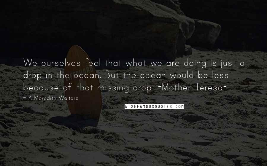 A Meredith Walters Quotes: We ourselves feel that what we are doing is just a drop in the ocean. But the ocean would be less because of that missing drop. -Mother Teresa-