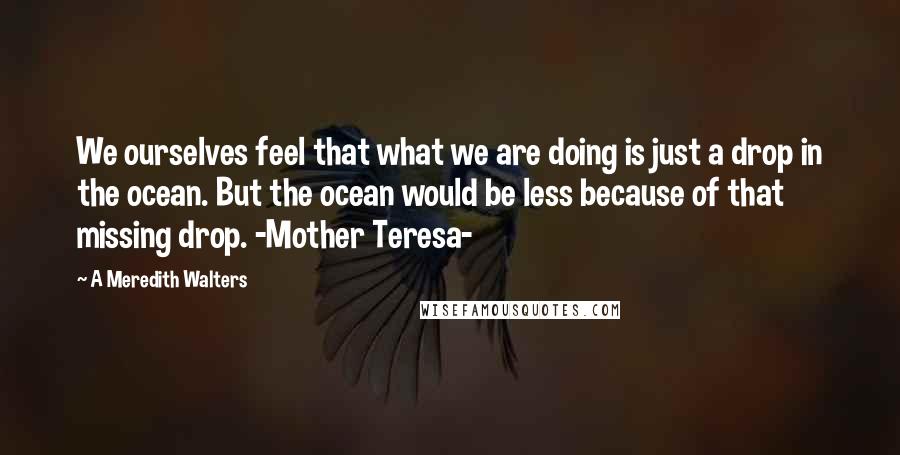 A Meredith Walters Quotes: We ourselves feel that what we are doing is just a drop in the ocean. But the ocean would be less because of that missing drop. -Mother Teresa-