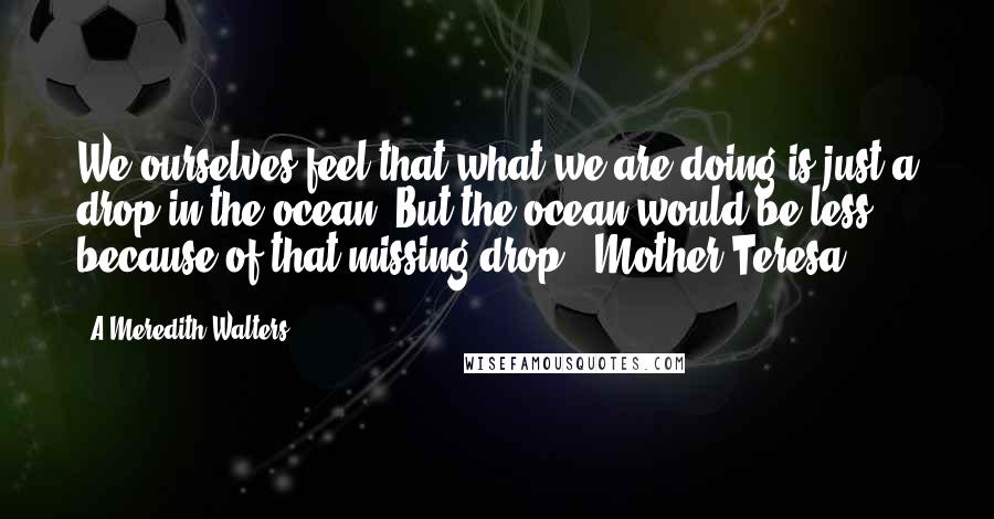 A Meredith Walters Quotes: We ourselves feel that what we are doing is just a drop in the ocean. But the ocean would be less because of that missing drop. -Mother Teresa-