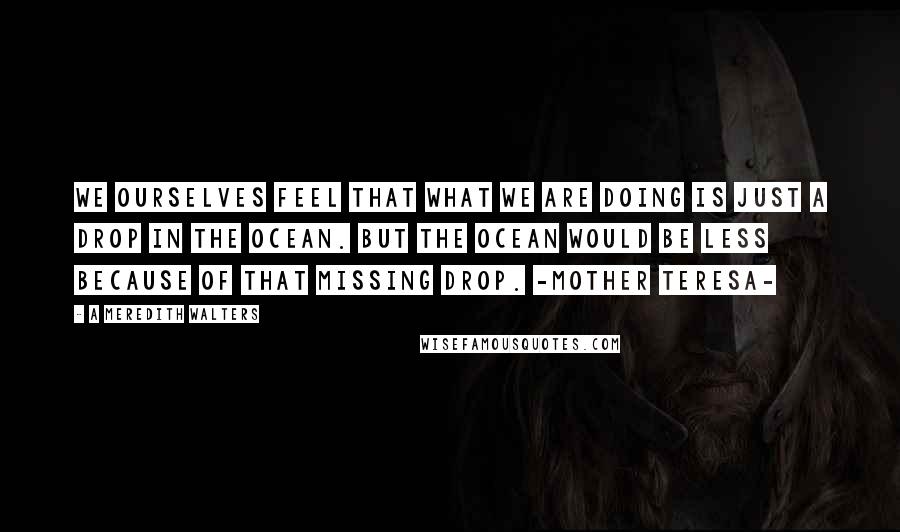 A Meredith Walters Quotes: We ourselves feel that what we are doing is just a drop in the ocean. But the ocean would be less because of that missing drop. -Mother Teresa-