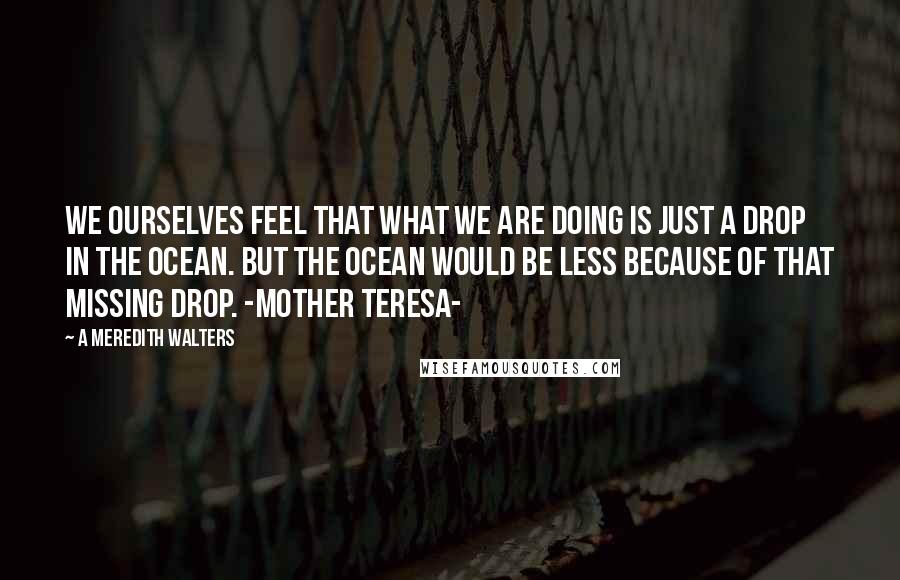 A Meredith Walters Quotes: We ourselves feel that what we are doing is just a drop in the ocean. But the ocean would be less because of that missing drop. -Mother Teresa-