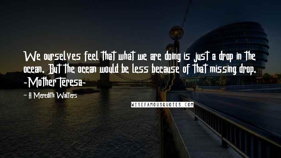 A Meredith Walters Quotes: We ourselves feel that what we are doing is just a drop in the ocean. But the ocean would be less because of that missing drop. -Mother Teresa-