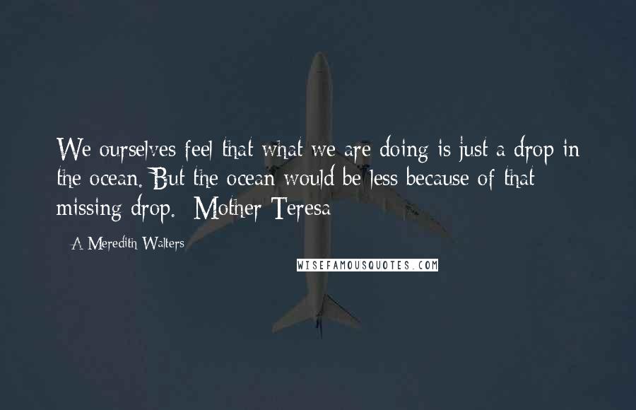 A Meredith Walters Quotes: We ourselves feel that what we are doing is just a drop in the ocean. But the ocean would be less because of that missing drop. -Mother Teresa-