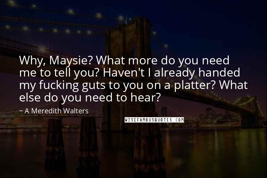 A Meredith Walters Quotes: Why, Maysie? What more do you need me to tell you? Haven't I already handed my fucking guts to you on a platter? What else do you need to hear?