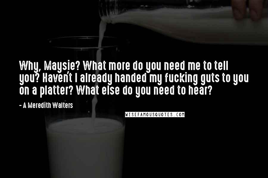 A Meredith Walters Quotes: Why, Maysie? What more do you need me to tell you? Haven't I already handed my fucking guts to you on a platter? What else do you need to hear?