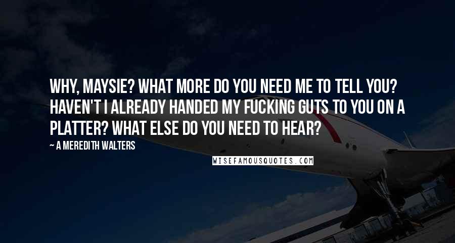 A Meredith Walters Quotes: Why, Maysie? What more do you need me to tell you? Haven't I already handed my fucking guts to you on a platter? What else do you need to hear?