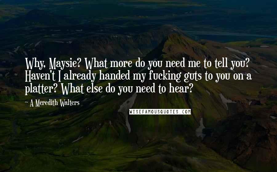 A Meredith Walters Quotes: Why, Maysie? What more do you need me to tell you? Haven't I already handed my fucking guts to you on a platter? What else do you need to hear?