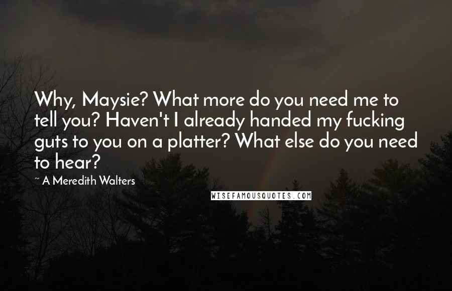 A Meredith Walters Quotes: Why, Maysie? What more do you need me to tell you? Haven't I already handed my fucking guts to you on a platter? What else do you need to hear?