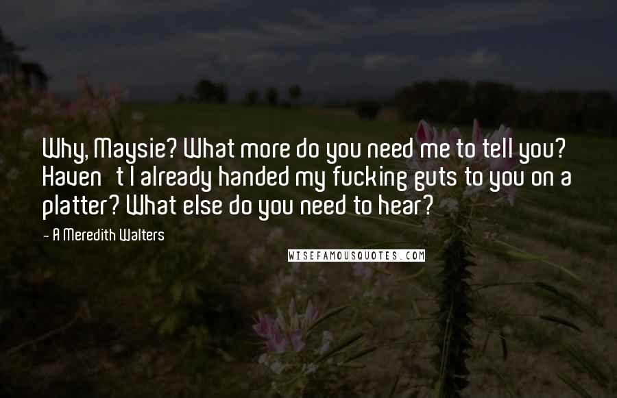 A Meredith Walters Quotes: Why, Maysie? What more do you need me to tell you? Haven't I already handed my fucking guts to you on a platter? What else do you need to hear?