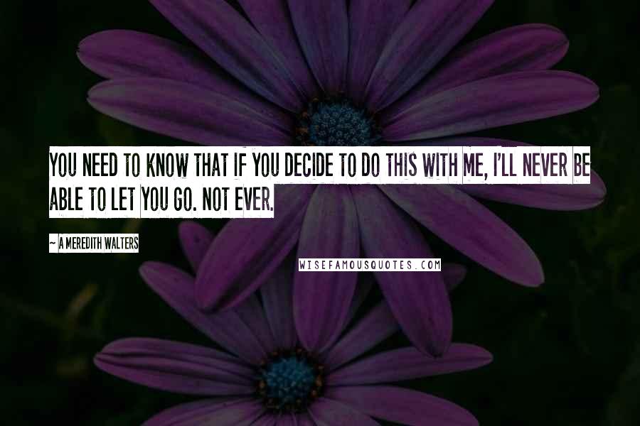 A Meredith Walters Quotes: You need to know that if you decide to do this with me, I'll never be able to let you go. Not ever.