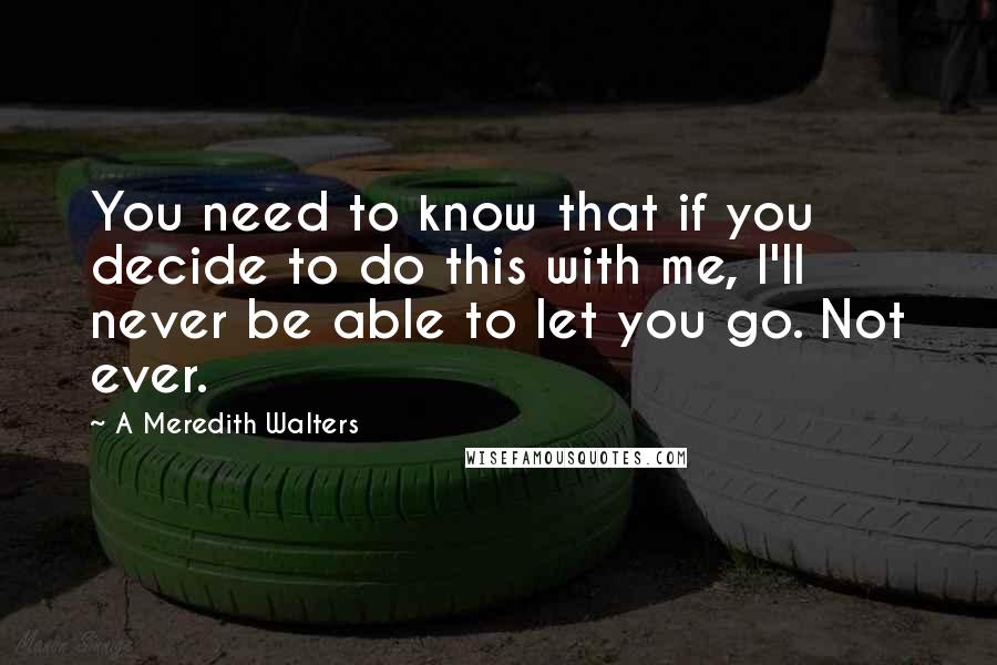 A Meredith Walters Quotes: You need to know that if you decide to do this with me, I'll never be able to let you go. Not ever.