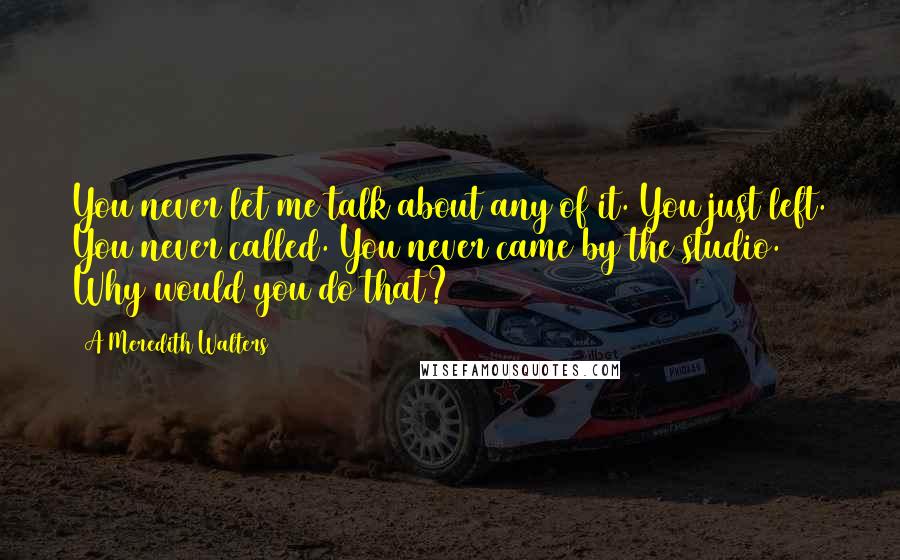 A Meredith Walters Quotes: You never let me talk about any of it. You just left. You never called. You never came by the studio. Why would you do that?