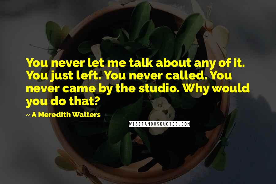 A Meredith Walters Quotes: You never let me talk about any of it. You just left. You never called. You never came by the studio. Why would you do that?