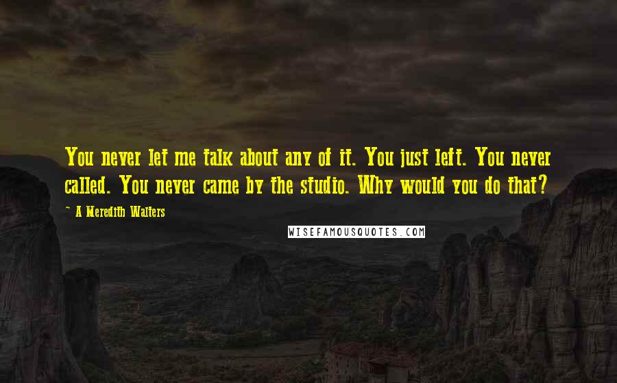 A Meredith Walters Quotes: You never let me talk about any of it. You just left. You never called. You never came by the studio. Why would you do that?