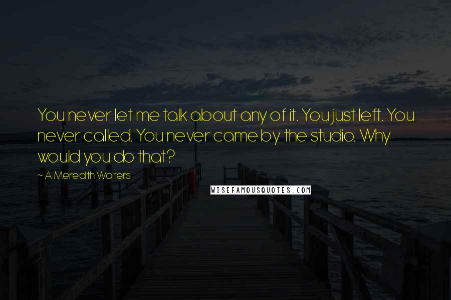 A Meredith Walters Quotes: You never let me talk about any of it. You just left. You never called. You never came by the studio. Why would you do that?