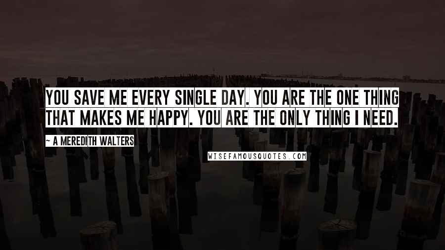 A Meredith Walters Quotes: You save me every single day. You are the one thing that makes me happy. You are the only thing I need.