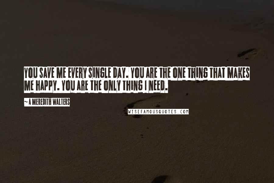 A Meredith Walters Quotes: You save me every single day. You are the one thing that makes me happy. You are the only thing I need.