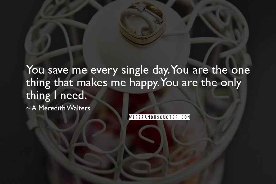 A Meredith Walters Quotes: You save me every single day. You are the one thing that makes me happy. You are the only thing I need.