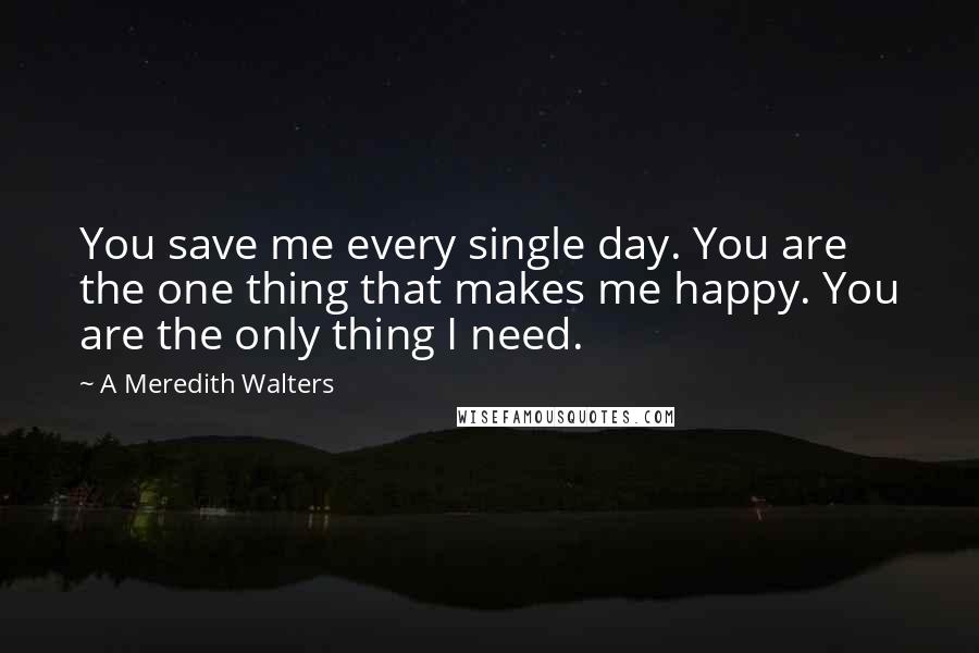 A Meredith Walters Quotes: You save me every single day. You are the one thing that makes me happy. You are the only thing I need.