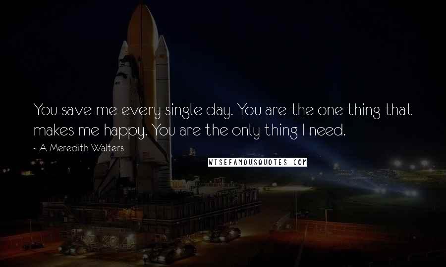 A Meredith Walters Quotes: You save me every single day. You are the one thing that makes me happy. You are the only thing I need.