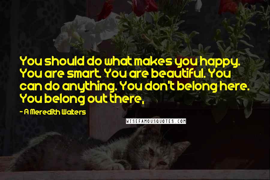 A Meredith Walters Quotes: You should do what makes you happy. You are smart. You are beautiful. You can do anything. You don't belong here. You belong out there,