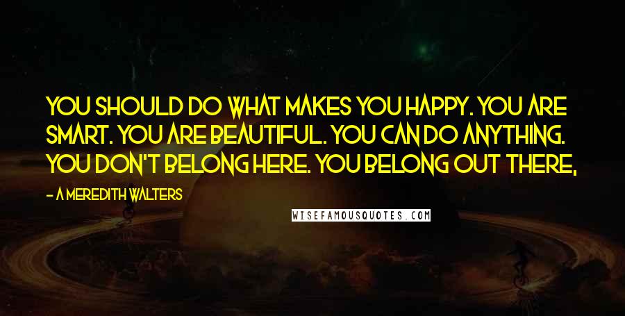 A Meredith Walters Quotes: You should do what makes you happy. You are smart. You are beautiful. You can do anything. You don't belong here. You belong out there,