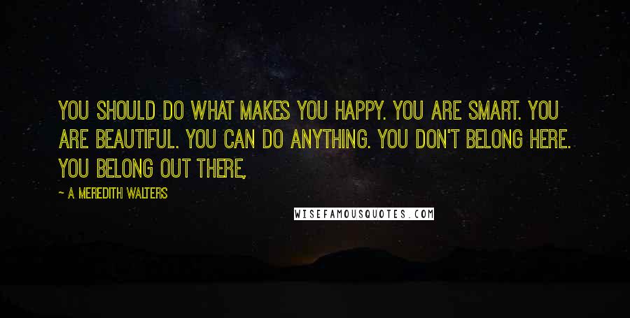 A Meredith Walters Quotes: You should do what makes you happy. You are smart. You are beautiful. You can do anything. You don't belong here. You belong out there,