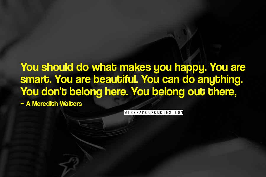 A Meredith Walters Quotes: You should do what makes you happy. You are smart. You are beautiful. You can do anything. You don't belong here. You belong out there,