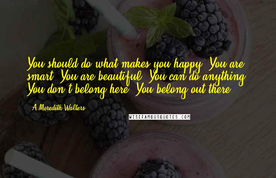 A Meredith Walters Quotes: You should do what makes you happy. You are smart. You are beautiful. You can do anything. You don't belong here. You belong out there,