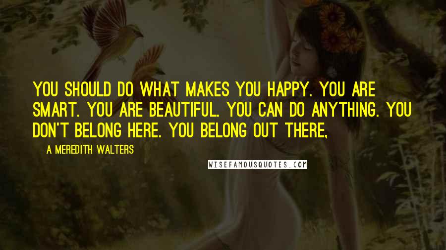 A Meredith Walters Quotes: You should do what makes you happy. You are smart. You are beautiful. You can do anything. You don't belong here. You belong out there,