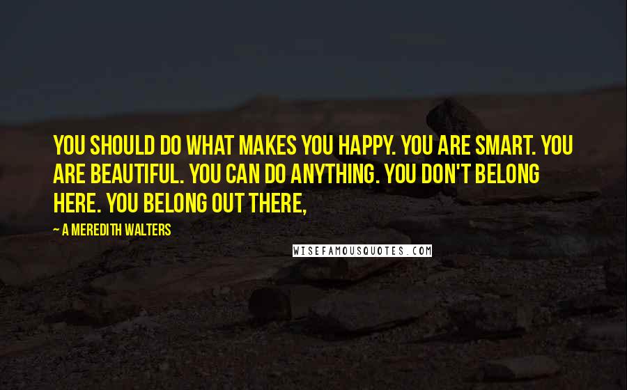 A Meredith Walters Quotes: You should do what makes you happy. You are smart. You are beautiful. You can do anything. You don't belong here. You belong out there,