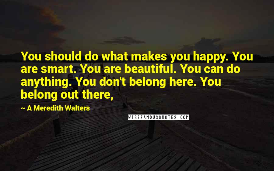 A Meredith Walters Quotes: You should do what makes you happy. You are smart. You are beautiful. You can do anything. You don't belong here. You belong out there,