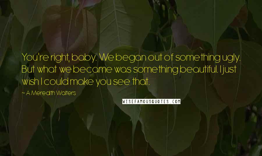 A Meredith Walters Quotes: You're right, baby. We began out of something ugly. But what we became was something beautiful. I just wish I could make you see that.